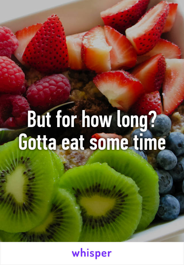 But for how long? Gotta eat some time