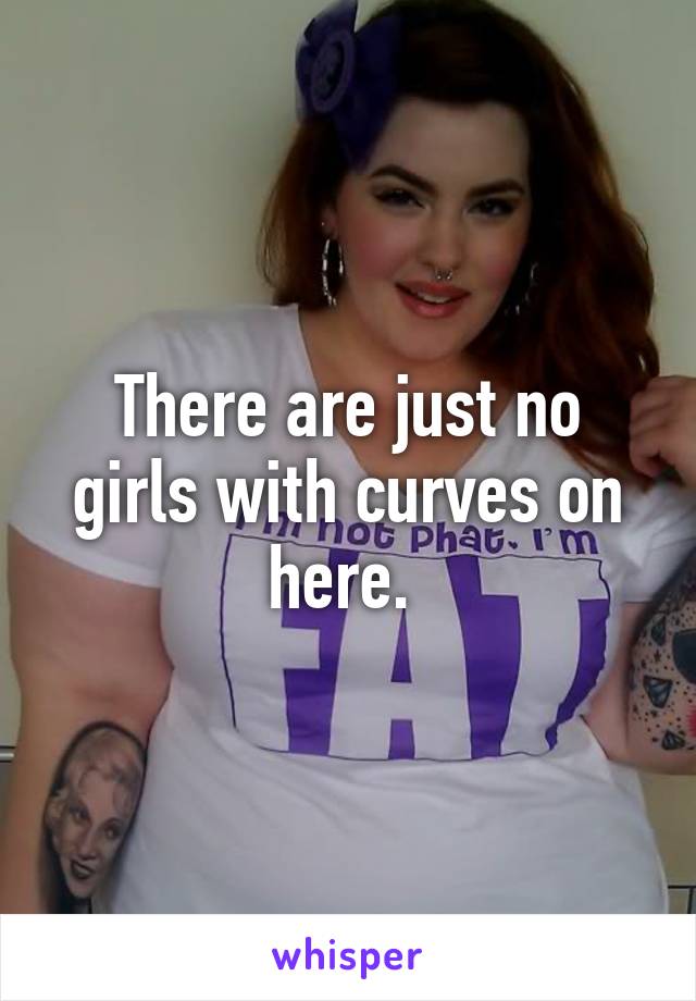 There are just no girls with curves on here. 