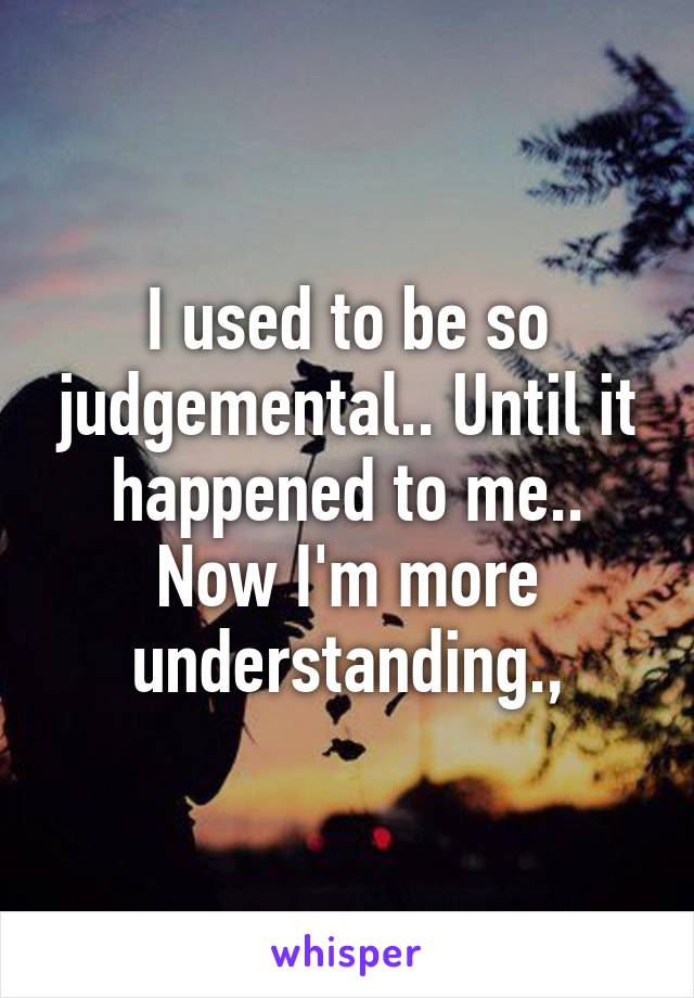 I used to be so judgemental.. Until it happened to me.. Now I'm more understanding.,
