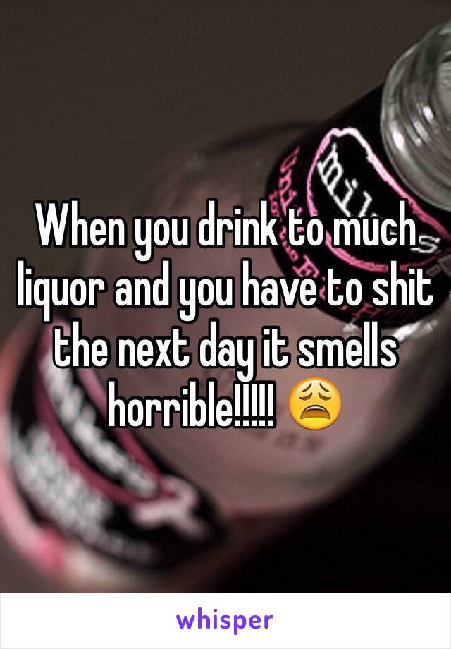 When you drink to much liquor and you have to shit the next day it smells horrible!!!!! 😩