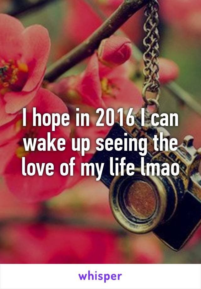 I hope in 2016 I can wake up seeing the love of my life lmao