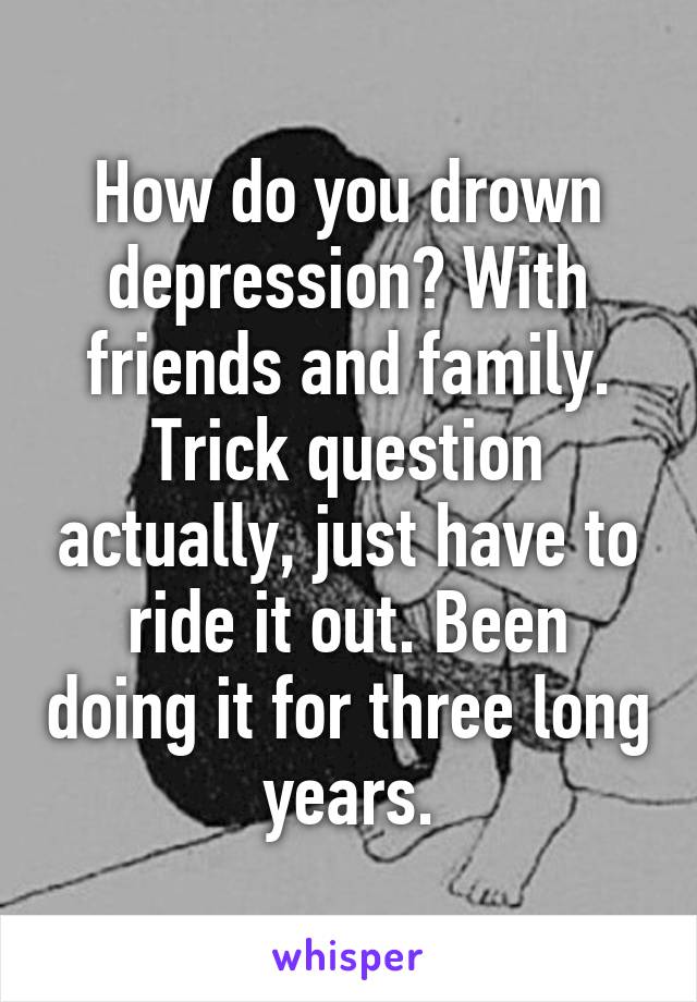How do you drown depression? With friends and family. Trick question actually, just have to ride it out. Been doing it for three long years.