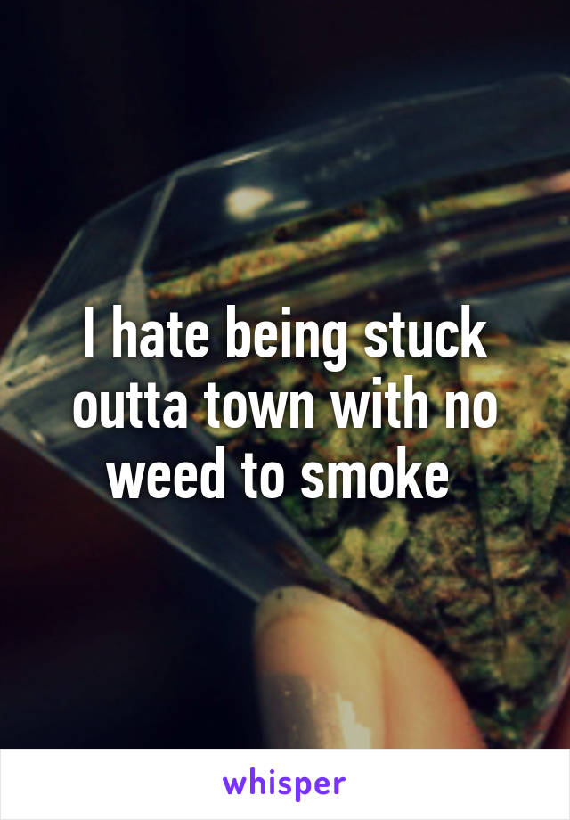I hate being stuck outta town with no weed to smoke 