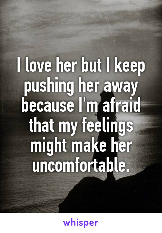 I love her but I keep pushing her away because I'm afraid that my feelings might make her uncomfortable.