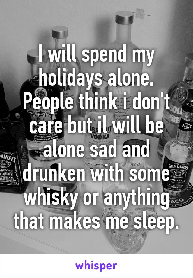 I will spend my holidays alone. People think i don't care but il will be alone sad and drunken with some whisky or anything that makes me sleep.