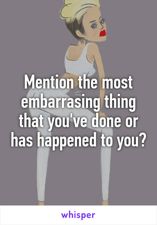 Mention the most embarrasing thing that you've done or has happened to you?