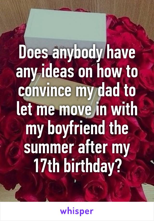 Does anybody have any ideas on how to convince my dad to let me move in with my boyfriend the summer after my 17th birthday?
