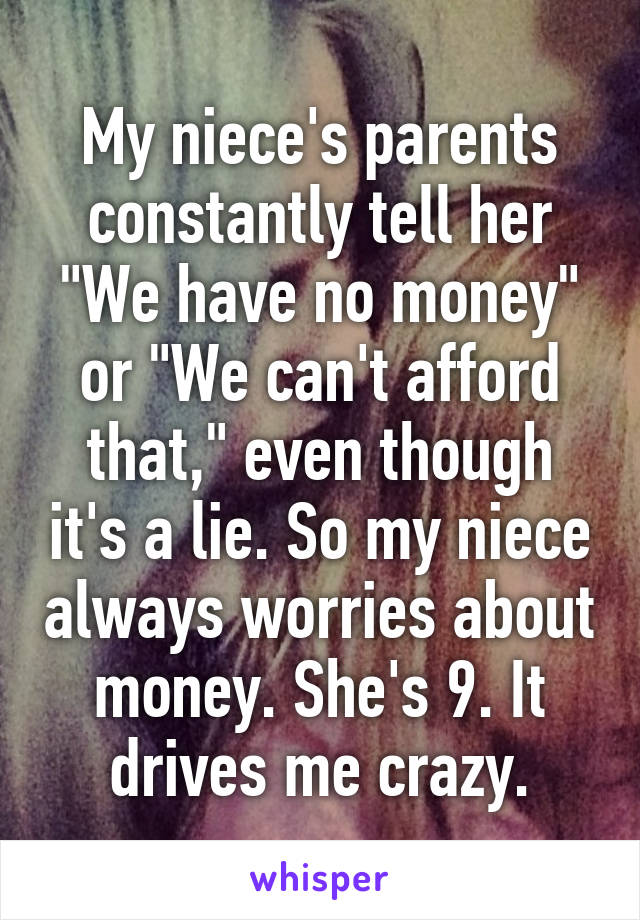 My niece's parents constantly tell her "We have no money" or "We can't afford that," even though it's a lie. So my niece always worries about money. She's 9. It drives me crazy.