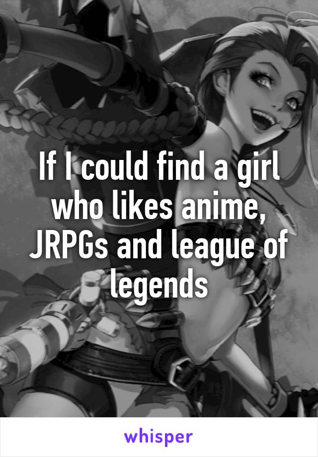 If I could find a girl who likes anime, JRPGs and league of legends
