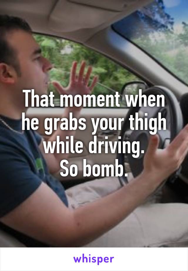 That moment when he grabs your thigh while driving.
So bomb.