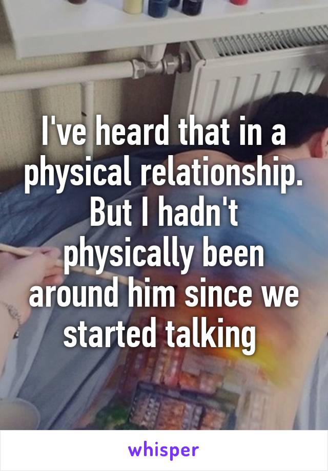I've heard that in a physical relationship. But I hadn't physically been around him since we started talking 