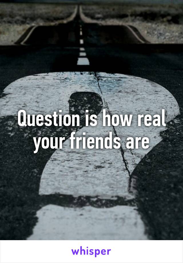 Question is how real your friends are