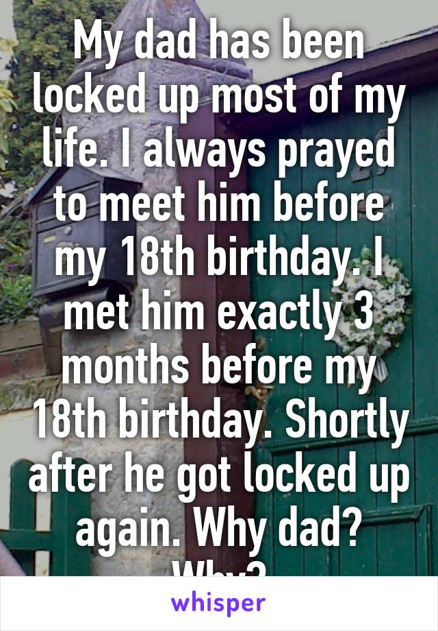 My dad has been locked up most of my life. I always prayed to meet him before my 18th birthday. I met him exactly 3 months before my 18th birthday. Shortly after he got locked up again. Why dad? Why?