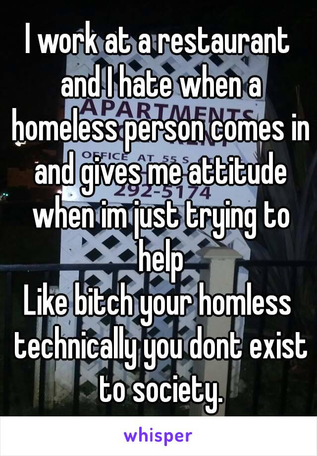I work at a restaurant and I hate when a homeless person comes in and gives me attitude when im just trying to help
Like bitch your homless technically you dont exist to society.