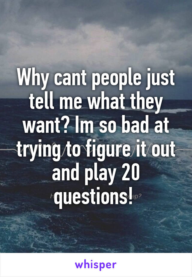 Why cant people just tell me what they want? Im so bad at trying to figure it out and play 20 questions! 