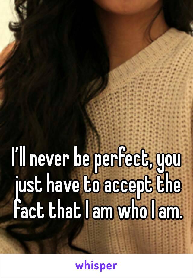 I’ll never be perfect, you just have to accept the fact that I am who I am.