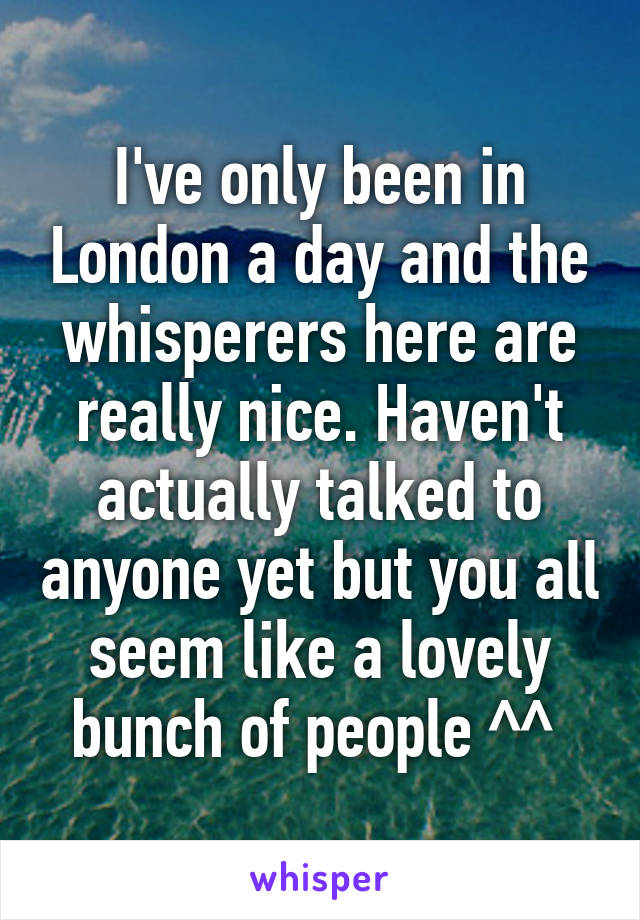 I've only been in London a day and the whisperers here are really nice. Haven't actually talked to anyone yet but you all seem like a lovely bunch of people ^^ 