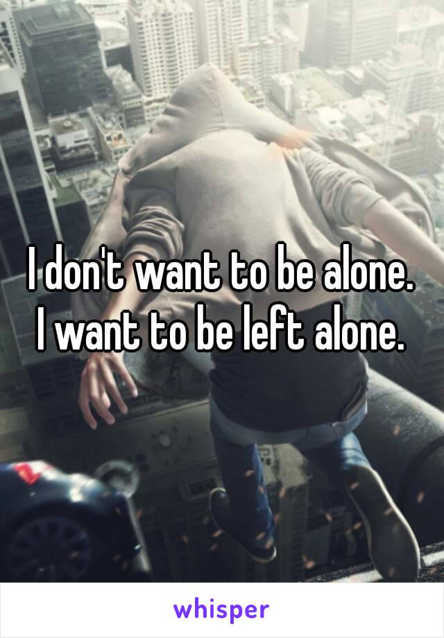 I don't want to be alone.
I want to be left alone.