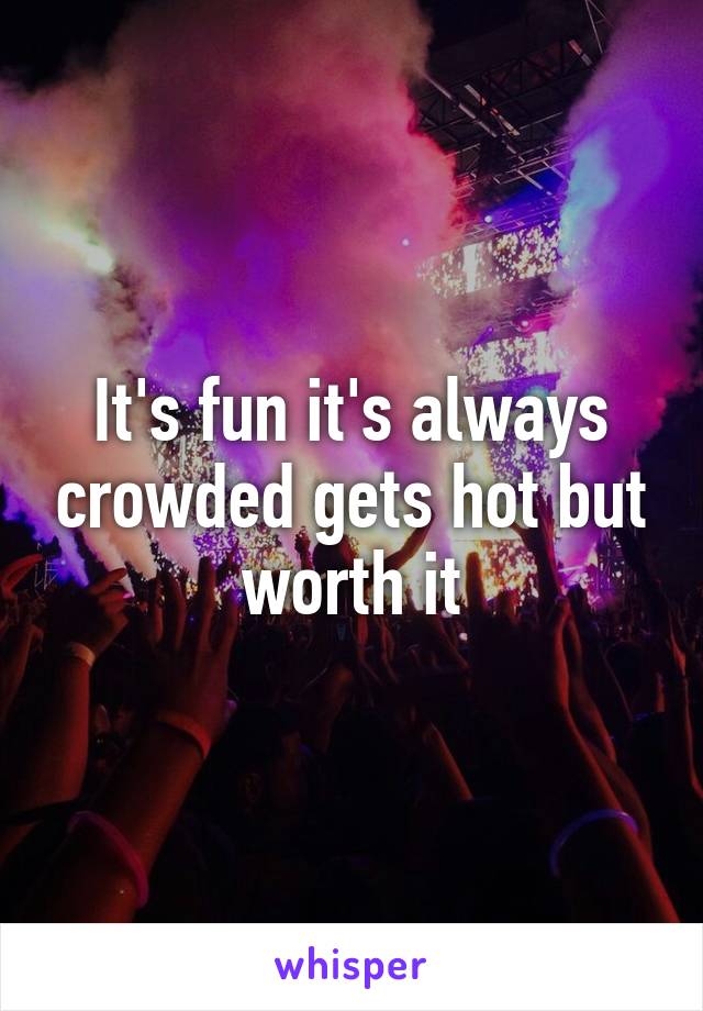 It's fun it's always crowded gets hot but worth it