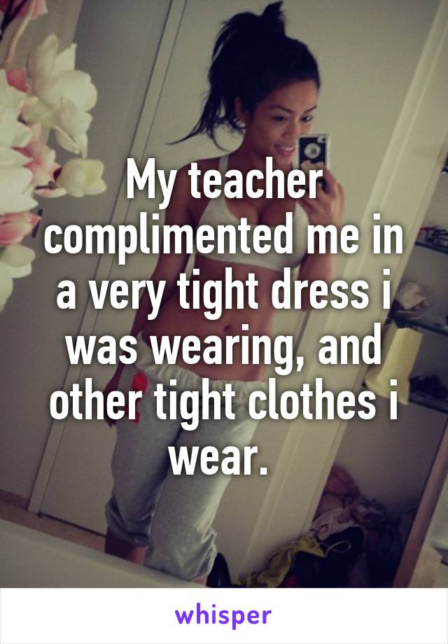 My teacher complimented me in a very tight dress i was wearing, and other tight clothes i wear. 