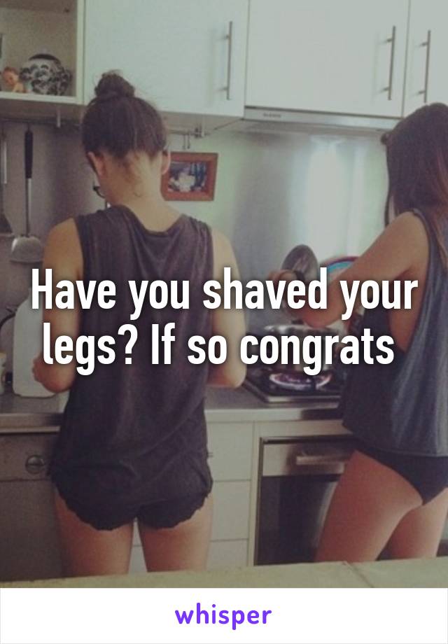 Have you shaved your legs? If so congrats 