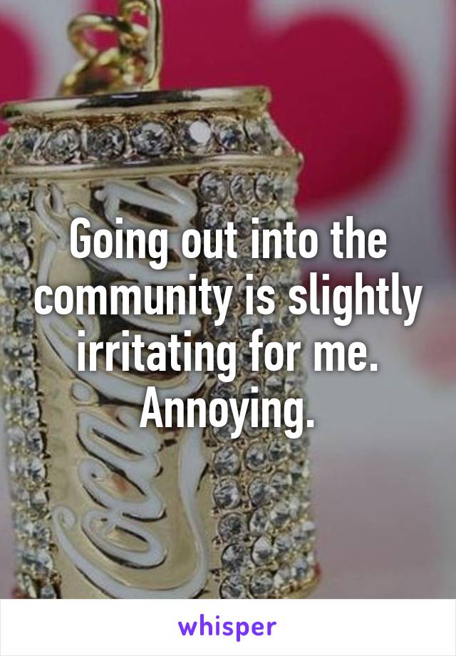Going out into the community is slightly irritating for me. Annoying.
