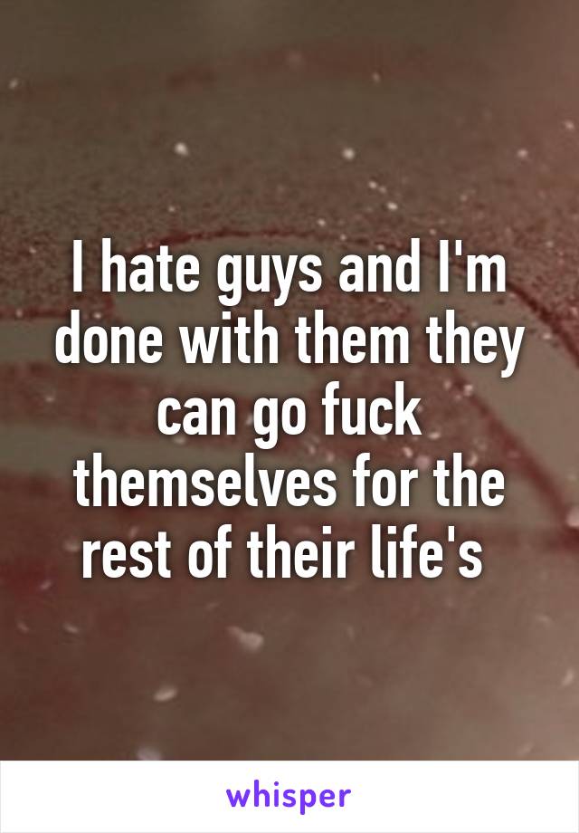 I hate guys and I'm done with them they can go fuck themselves for the rest of their life's 