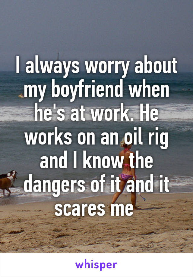 I always worry about my boyfriend when he's at work. He works on an oil rig and I know the dangers of it and it scares me 