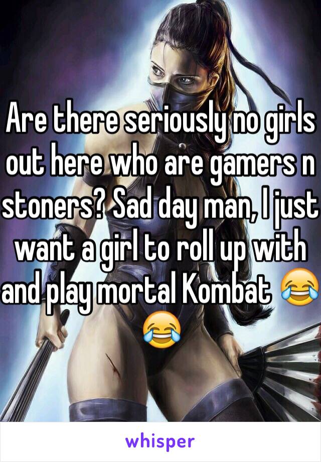 Are there seriously no girls out here who are gamers n stoners? Sad day man, I just want a girl to roll up with and play mortal Kombat 😂😂