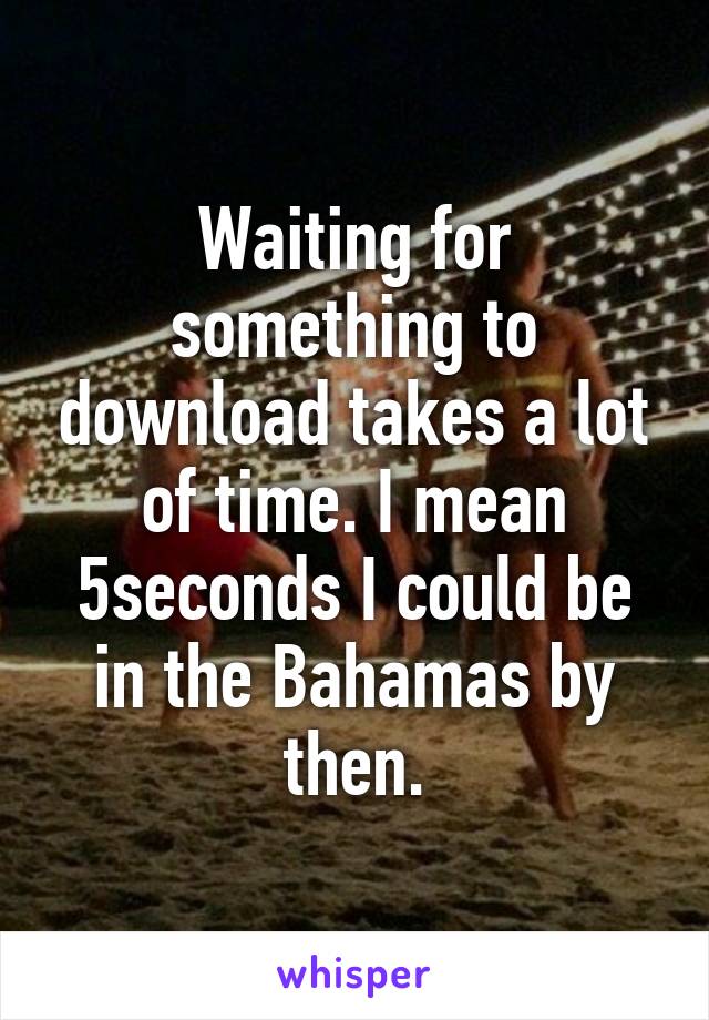 Waiting for something to download takes a lot of time. I mean 5seconds I could be in the Bahamas by then.