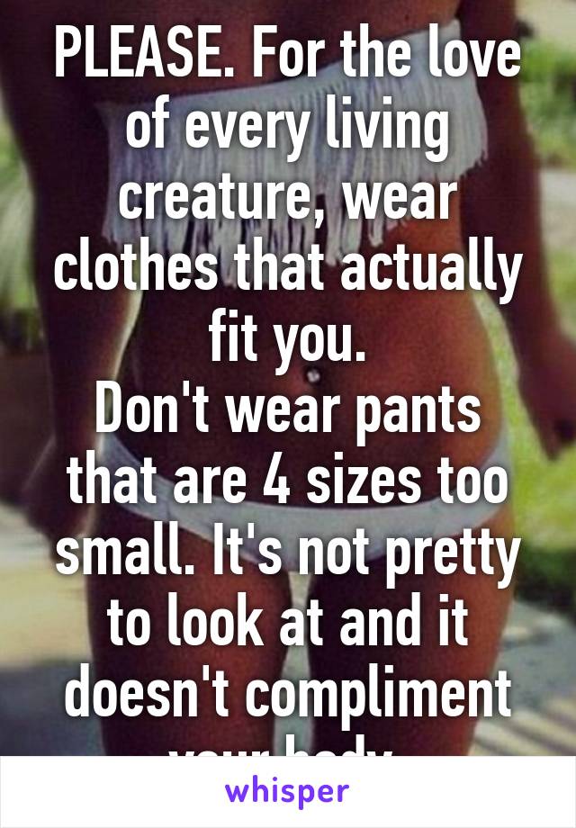 PLEASE. For the love of every living creature, wear clothes that actually fit you.
Don't wear pants that are 4 sizes too small. It's not pretty to look at and it doesn't compliment your body.