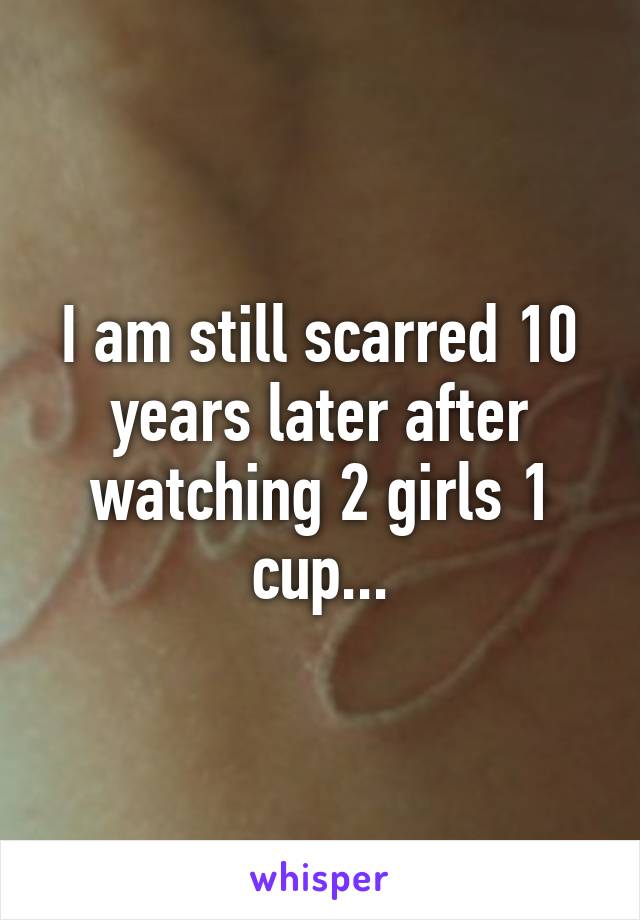 I am still scarred 10 years later after watching 2 girls 1 cup...