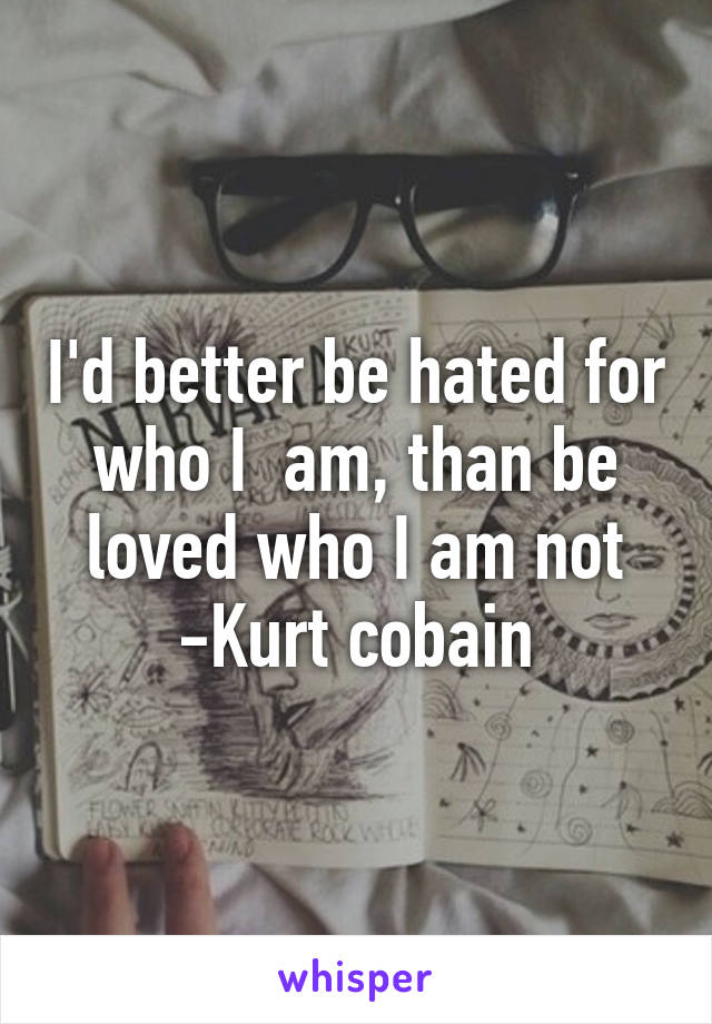 I'd better be hated for who I  am, than be loved who I am not
-Kurt cobain