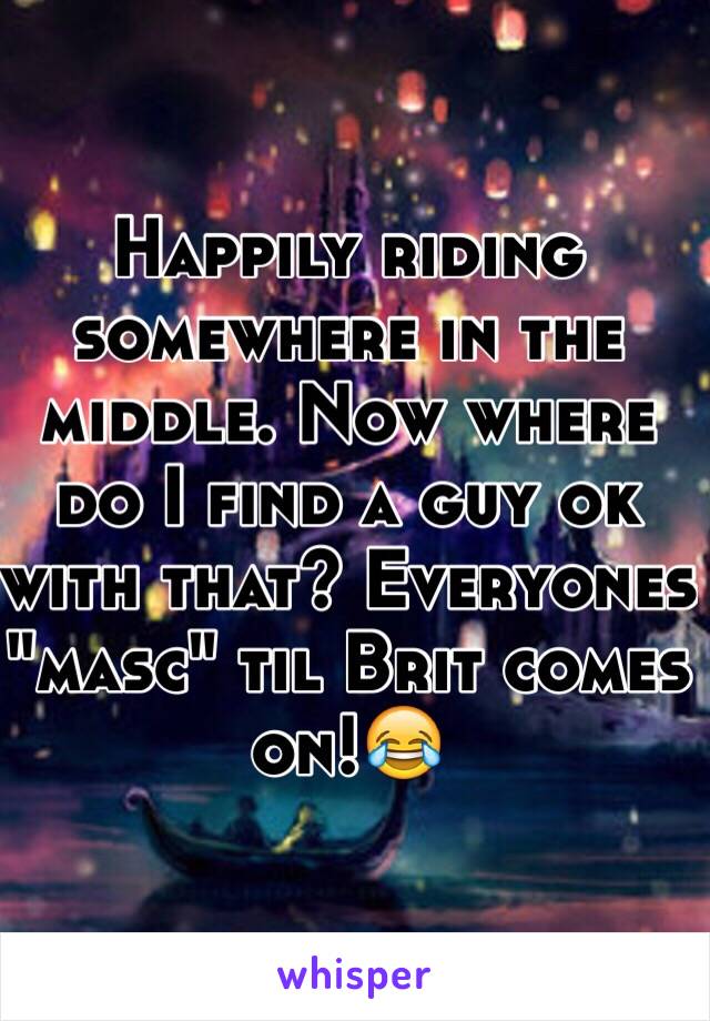 Happily riding somewhere in the middle. Now where do I find a guy ok with that? Everyones "masc" til Brit comes on!😂
