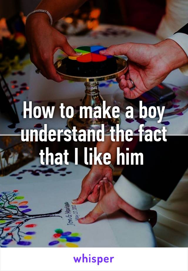 How to make a boy understand the fact that I like him 