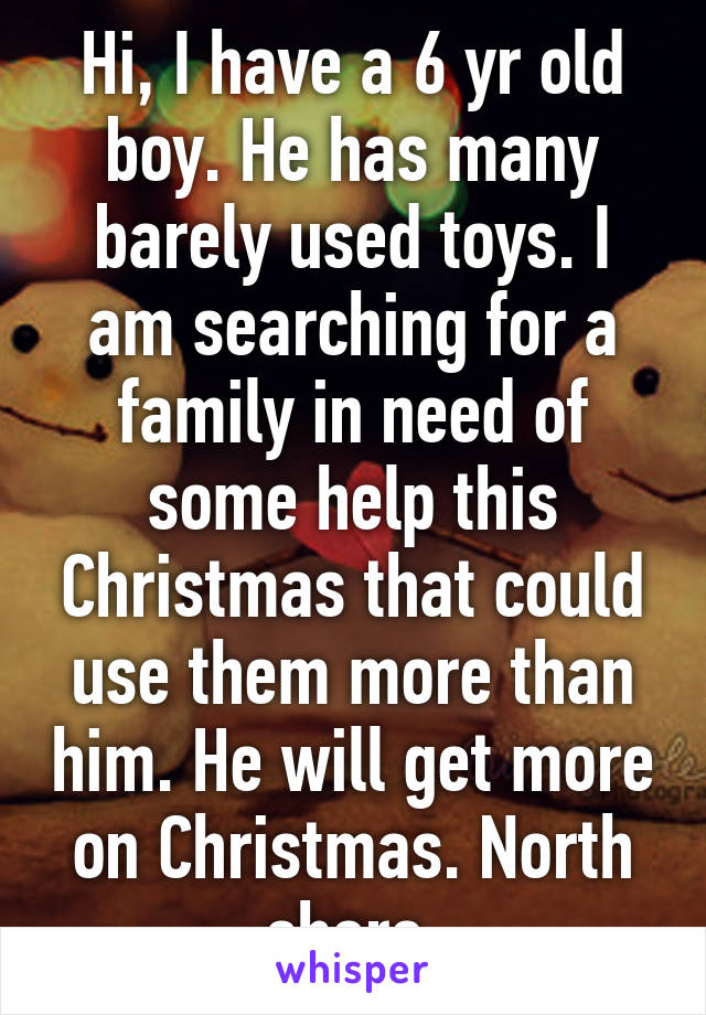 Hi, I have a 6 yr old boy. He has many barely used toys. I am searching for a family in need of some help this Christmas that could use them more than him. He will get more on Christmas. North shore.