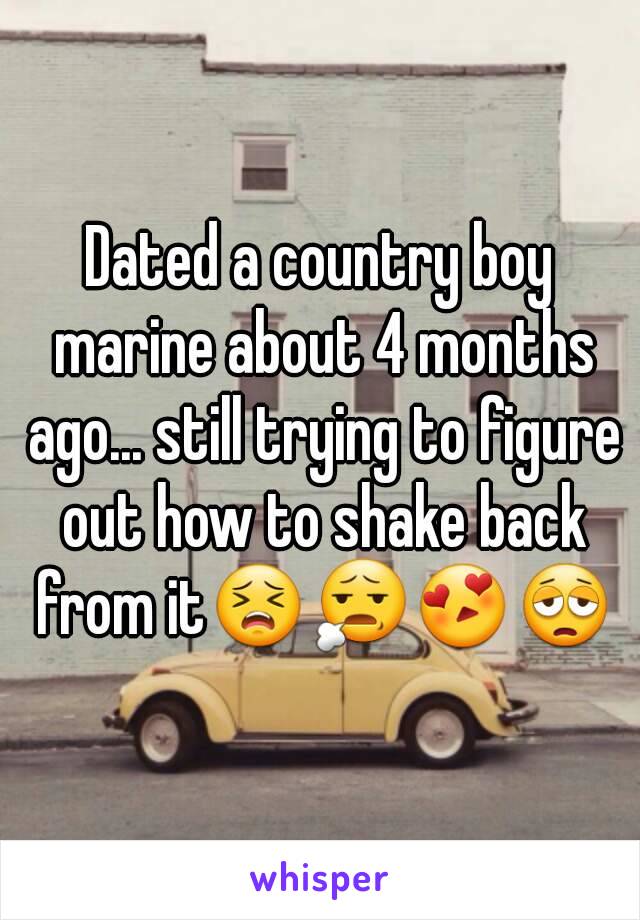 Dated a country boy marine about 4 months ago... still trying to figure out how to shake back from it😣😧😍😩