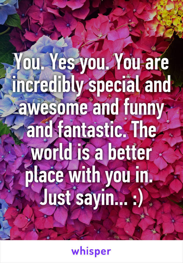 You. Yes you. You are incredibly special and awesome and funny and fantastic. The world is a better place with you in.  Just sayin... :)
