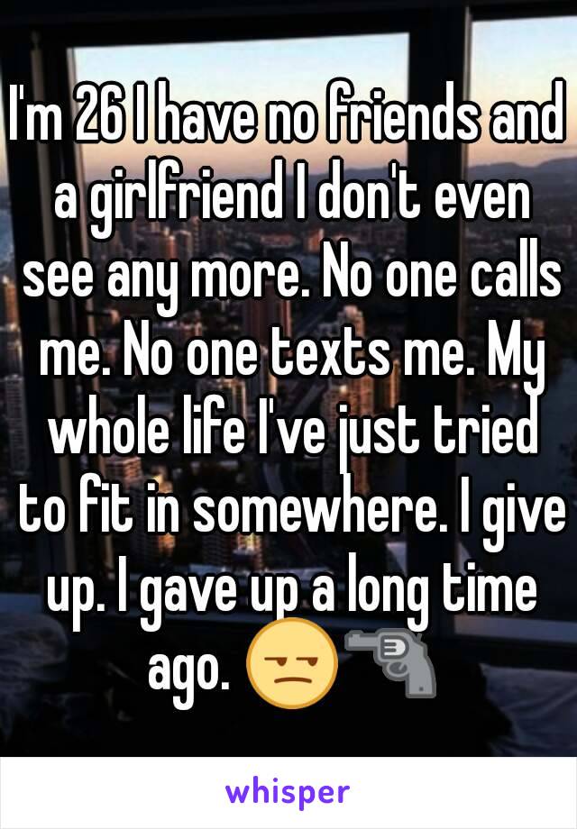 I'm 26 I have no friends and a girlfriend I don't even see any more. No one calls me. No one texts me. My whole life I've just tried to fit in somewhere. I give up. I gave up a long time ago. 😒🔫