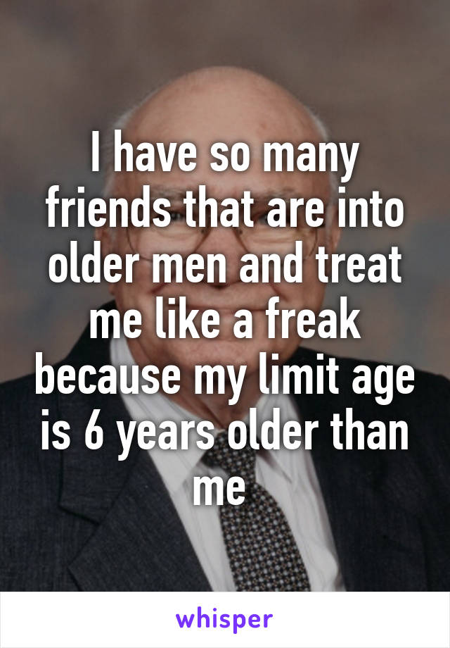 I have so many friends that are into older men and treat me like a freak because my limit age is 6 years older than me 