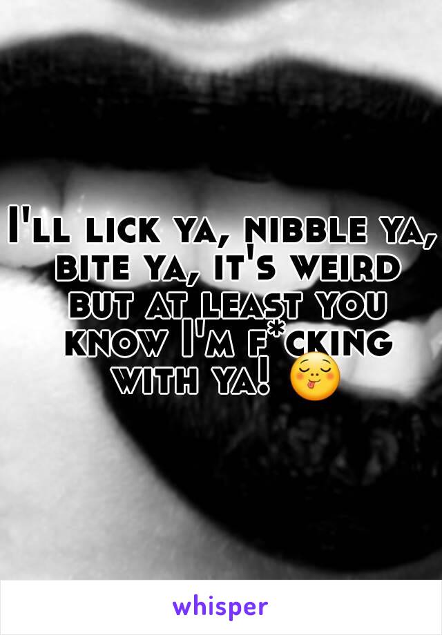 I'll lick ya, nibble ya, bite ya, it's weird but at least you know I'm f*cking with ya! 😋