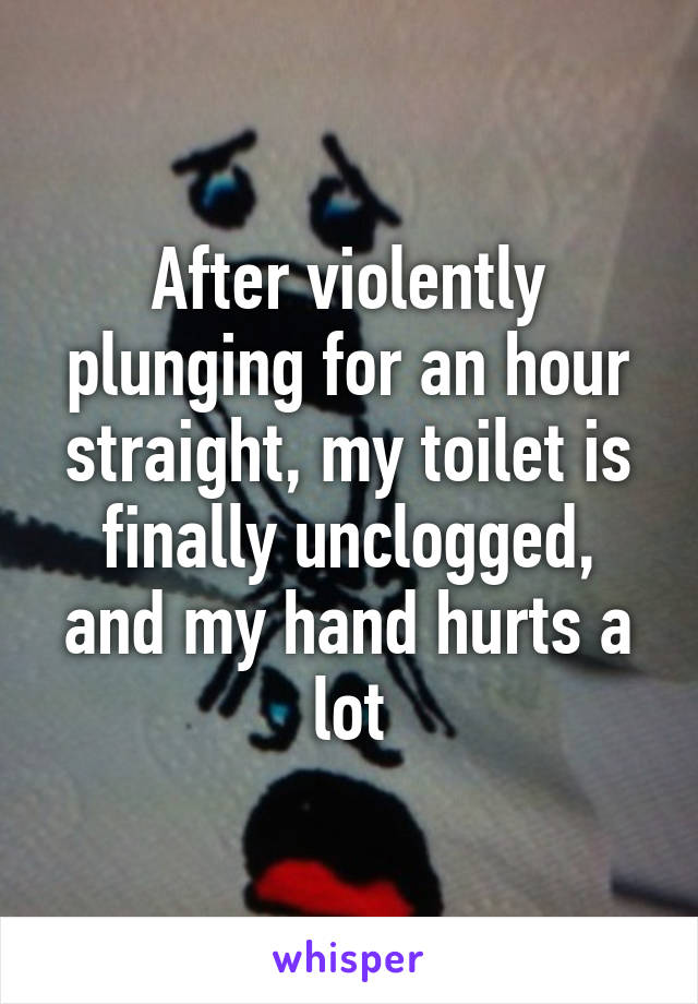 After violently plunging for an hour straight, my toilet is finally unclogged, and my hand hurts a lot