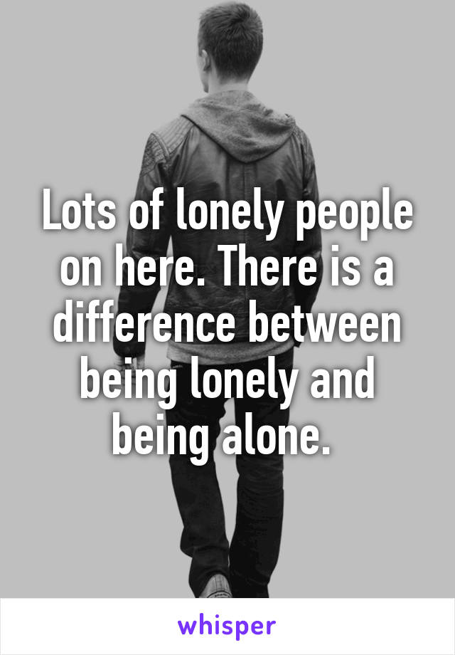 Lots of lonely people on here. There is a difference between being lonely and being alone. 