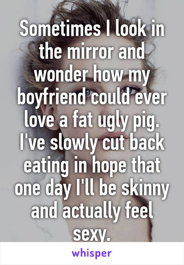 Sometimes I look in the mirror and wonder how my boyfriend could ever love a fat ugly pig. I've slowly cut back eating in hope that one day I'll be skinny and actually feel sexy.