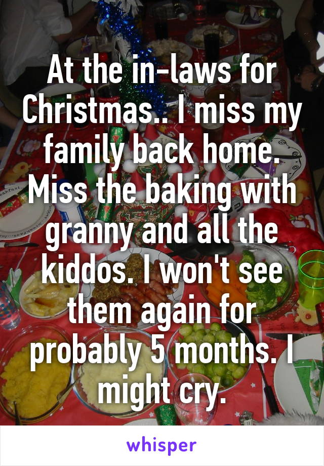 At the in-laws for Christmas.. I miss my family back home. Miss the baking with granny and all the kiddos. I won't see them again for probably 5 months. I might cry.