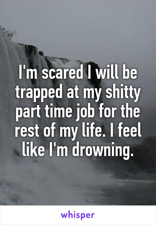 I'm scared I will be trapped at my shitty part time job for the rest of my life. I feel like I'm drowning.