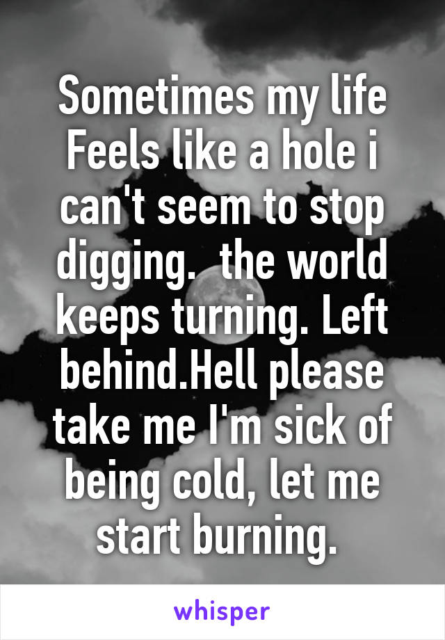 Sometimes my life Feels like a hole i can't seem to stop digging.  the world keeps turning. Left behind.Hell please take me I'm sick of being cold, let me start burning. 