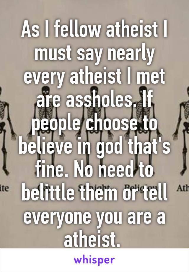 As I fellow atheist I must say nearly every atheist I met are assholes. If people choose to believe in god that's fine. No need to belittle them or tell everyone you are a atheist. 