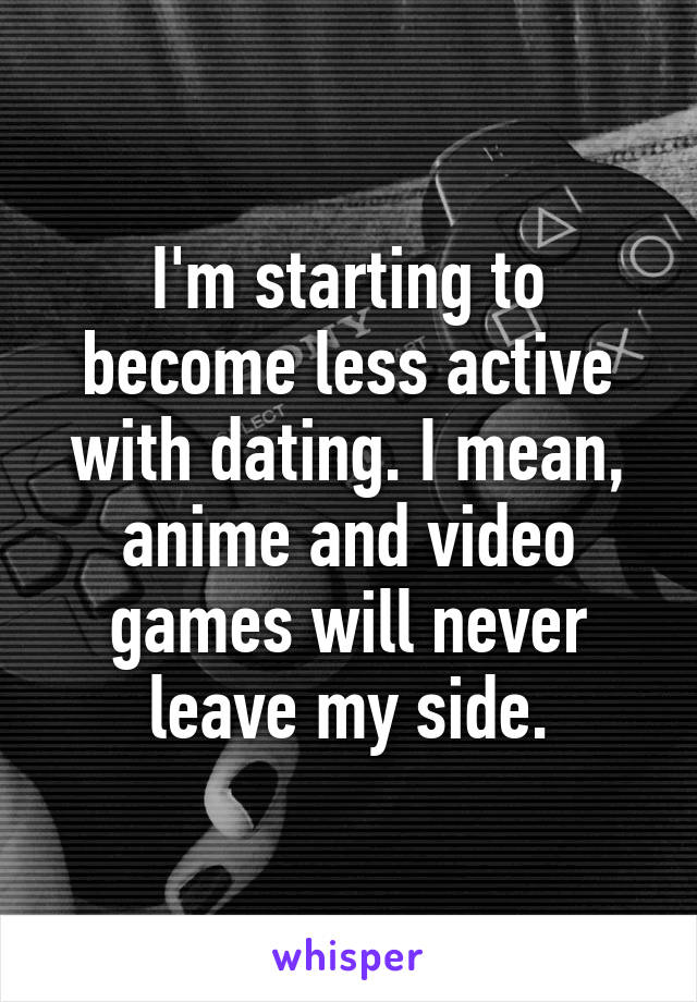 I'm starting to become less active with dating. I mean, anime and video games will never leave my side.