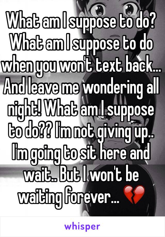What am I suppose to do? What am I suppose to do when you won't text back... And leave me wondering all night! What am I suppose to do?? I'm not giving up.. I'm going to sit here and wait.. But I won't be waiting forever... 💔